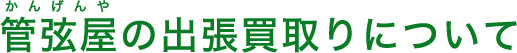 管弦屋の出張買取りについて
